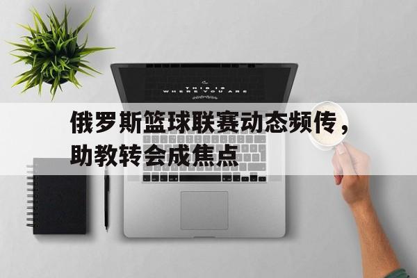 三亿体育体育网页版入口-俄罗斯篮球联赛动态频传，助教转会成焦点的简单介绍